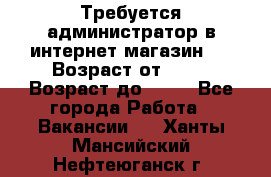 Требуется администратор в интернет магазин.  › Возраст от ­ 22 › Возраст до ­ 40 - Все города Работа » Вакансии   . Ханты-Мансийский,Нефтеюганск г.